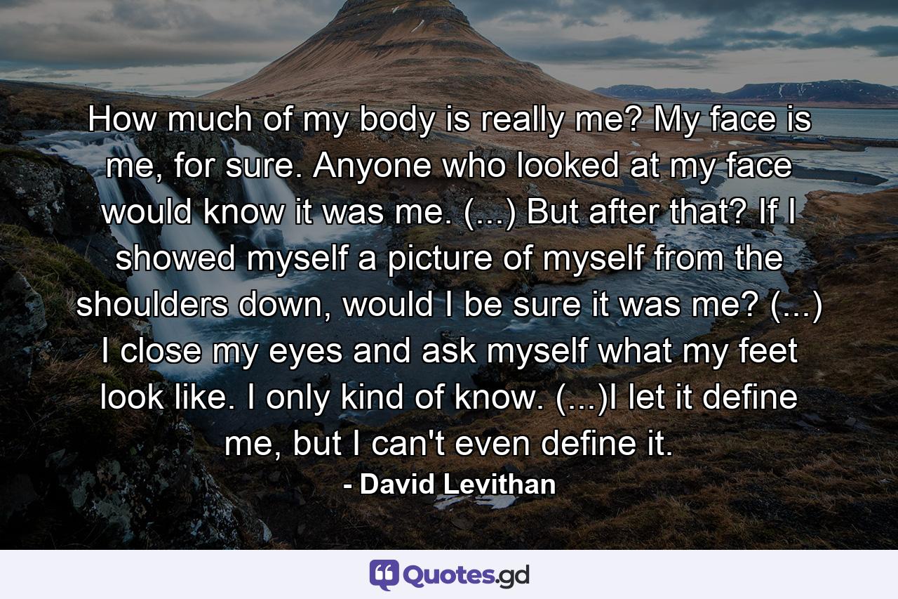 How much of my body is really me? My face is me, for sure. Anyone who looked at my face would know it was me. (...) But after that? If I showed myself a picture of myself from the shoulders down, would I be sure it was me? (...) I close my eyes and ask myself what my feet look like. I only kind of know. (...)I let it define me, but I can't even define it. - Quote by David Levithan