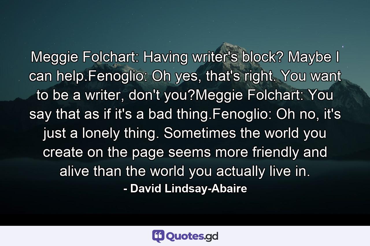 Meggie Folchart: Having writer's block? Maybe I can help.Fenoglio: Oh yes, that's right. You want to be a writer, don't you?Meggie Folchart: You say that as if it's a bad thing.Fenoglio: Oh no, it's just a lonely thing. Sometimes the world you create on the page seems more friendly and alive than the world you actually live in. - Quote by David Lindsay-Abaire