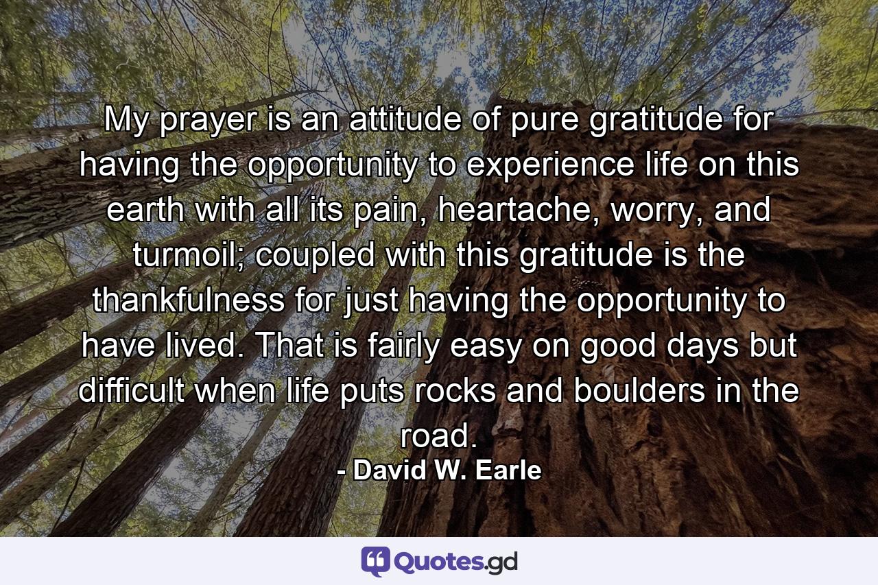 My prayer is an attitude of pure gratitude for having the opportunity to experience life on this earth with all its pain, heartache, worry, and turmoil; coupled with this gratitude is the thankfulness for just having the opportunity to have lived. That is fairly easy on good days but difficult when life puts rocks and boulders in the road. - Quote by David W. Earle