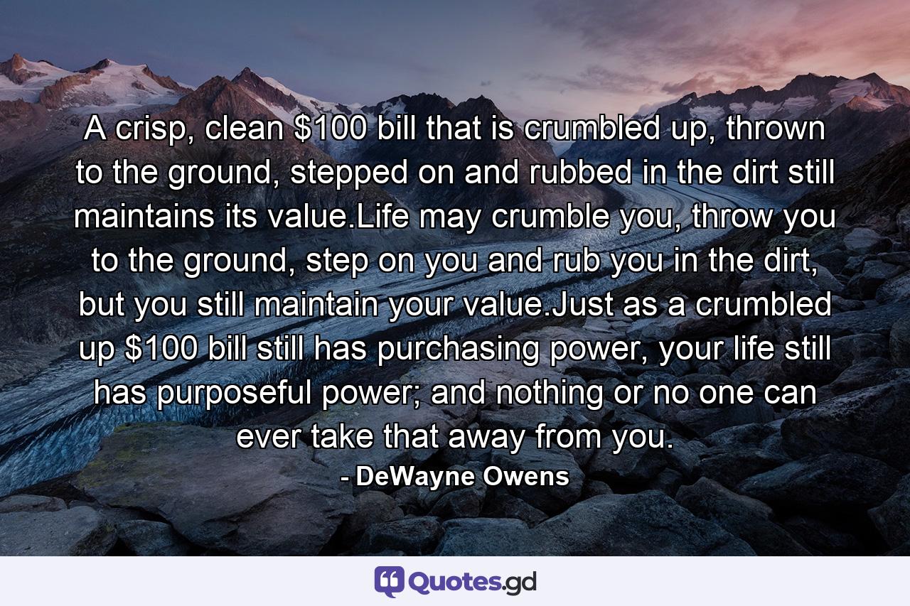 A crisp, clean $100 bill that is crumbled up, thrown to the ground, stepped on and rubbed in the dirt still maintains its value.Life may crumble you, throw you to the ground, step on you and rub you in the dirt, but you still maintain your value.Just as a crumbled up $100 bill still has purchasing power, your life still has purposeful power; and nothing or no one can ever take that away from you. - Quote by DeWayne Owens
