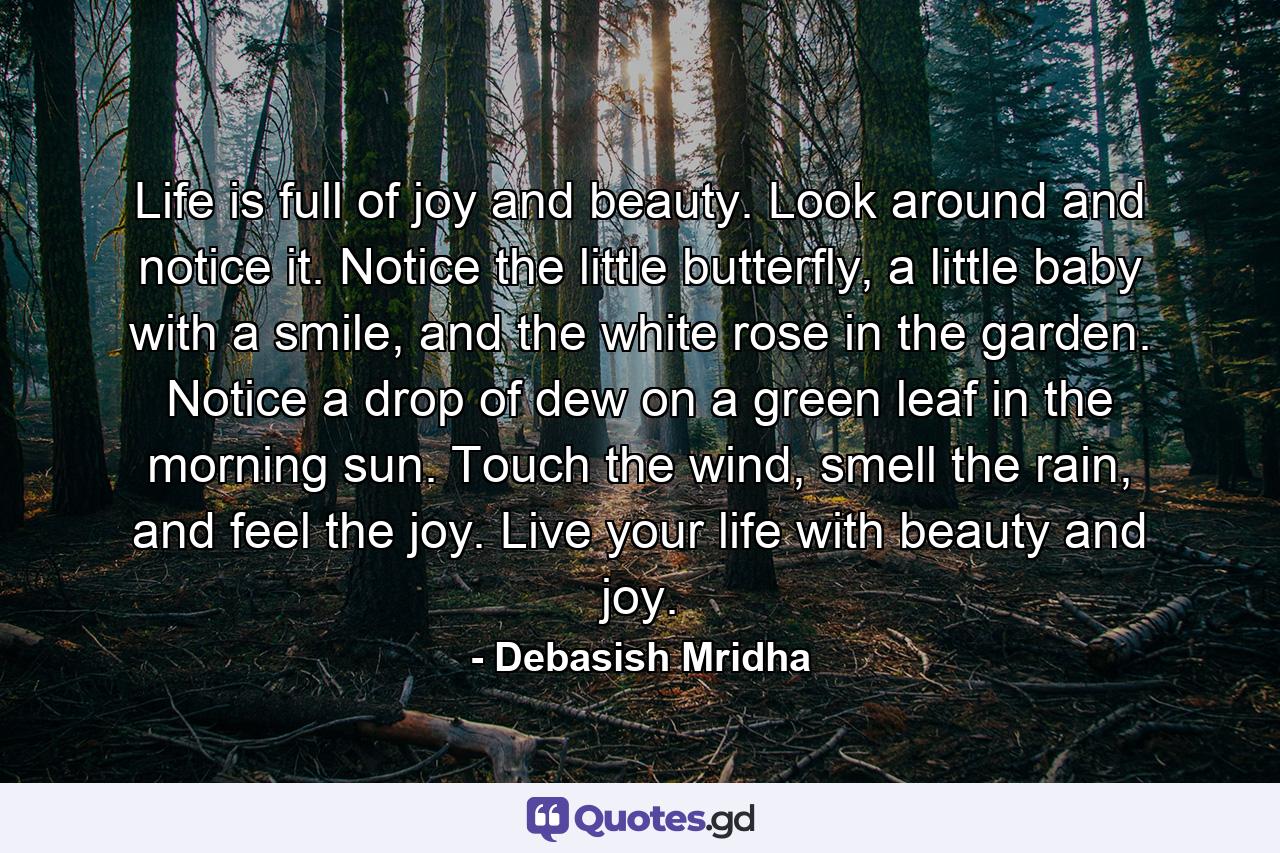 Life is full of joy and beauty. Look around and notice it. Notice the little butterfly, a little baby with a smile, and the white rose in the garden. Notice a drop of dew on a green leaf in the morning sun. Touch the wind, smell the rain, and feel the joy. Live your life with beauty and joy. - Quote by Debasish Mridha