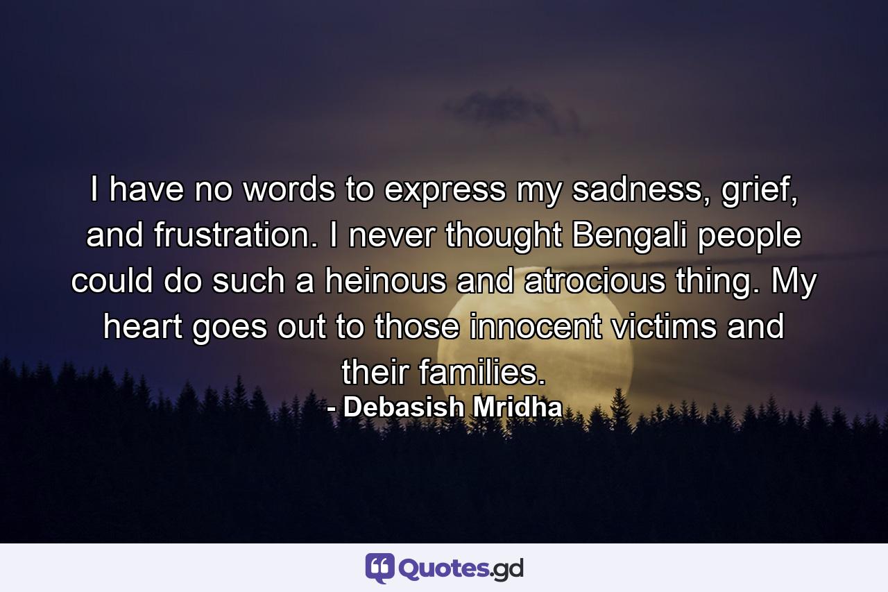 I have no words to express my sadness, grief, and frustration. I never thought Bengali people could do such a heinous and atrocious thing. My heart goes out to those innocent victims and their families. - Quote by Debasish Mridha