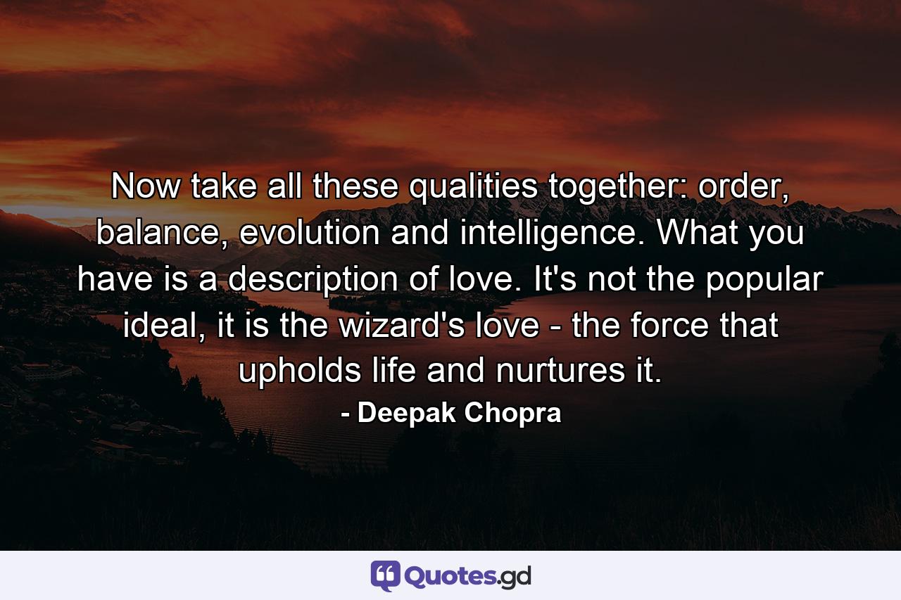 Now take all these qualities together: order, balance, evolution and intelligence. What you have is a description of love. It's not the popular ideal, it is the wizard's love - the force that upholds life and nurtures it. - Quote by Deepak Chopra