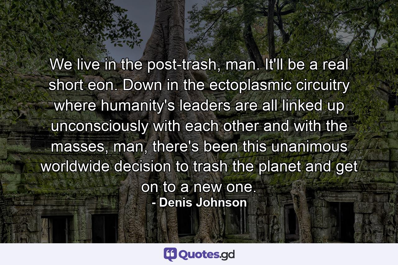 We live in the post-trash, man. It'll be a real short eon. Down in the ectoplasmic circuitry where humanity's leaders are all linked up unconsciously with each other and with the masses, man, there's been this unanimous worldwide decision to trash the planet and get on to a new one. - Quote by Denis Johnson