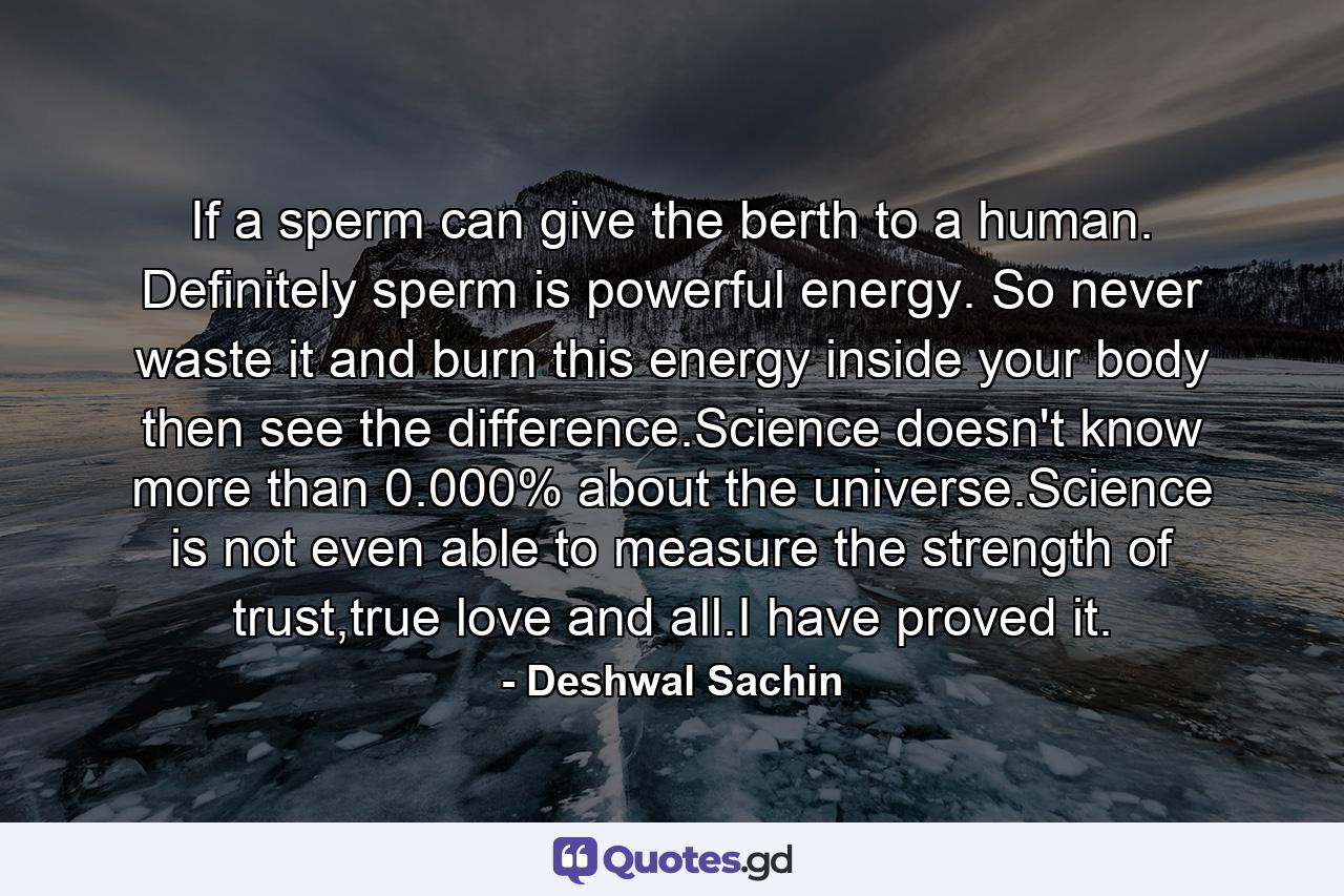 If a sperm can give the berth to a human. Definitely sperm is powerful energy. So never waste it and burn this energy inside your body then see the difference.Science doesn't know more than 0.000% about the universe.Science is not even able to measure the strength of trust,true love and all.I have proved it. - Quote by Deshwal Sachin