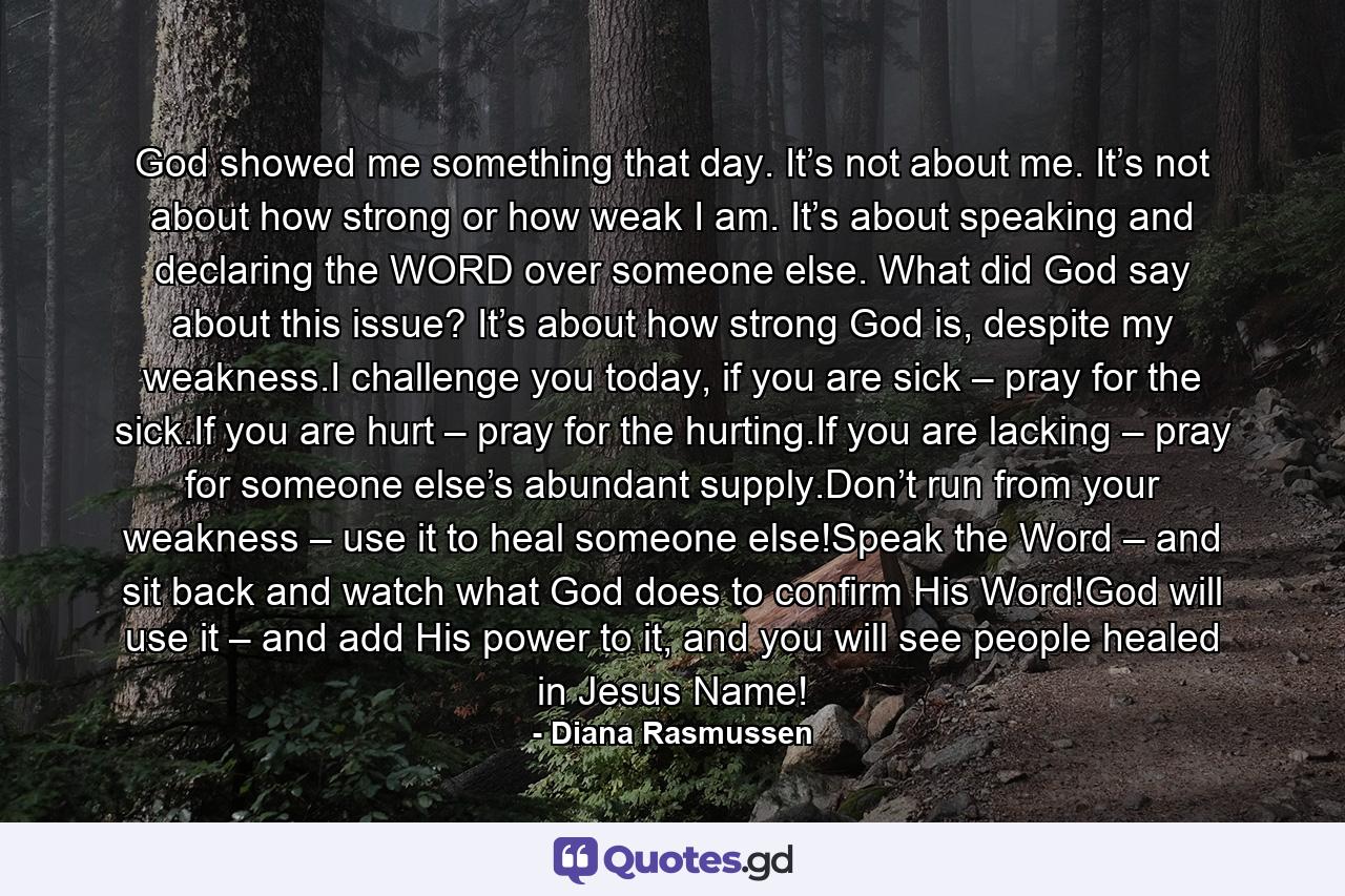 God showed me something that day. It’s not about me. It’s not about how strong or how weak I am. It’s about speaking and declaring the WORD over someone else. What did God say about this issue? It’s about how strong God is, despite my weakness.I challenge you today, if you are sick – pray for the sick.If you are hurt – pray for the hurting.If you are lacking – pray for someone else’s abundant supply.Don’t run from your weakness – use it to heal someone else!Speak the Word – and sit back and watch what God does to confirm His Word!God will use it – and add His power to it, and you will see people healed in Jesus Name! - Quote by Diana Rasmussen