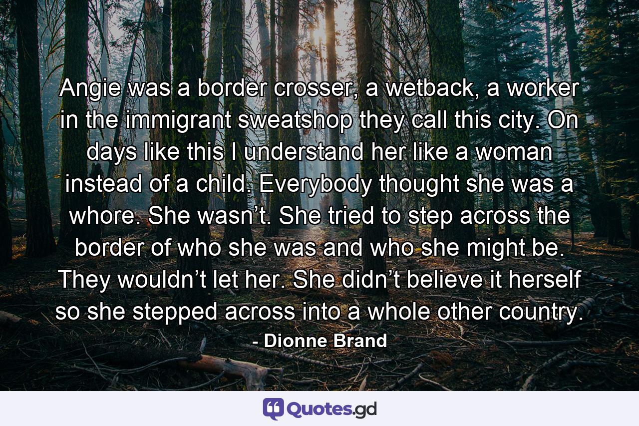 Angie was a border crosser, a wetback, a worker in the immigrant sweatshop they call this city. On days like this I understand her like a woman instead of a child. Everybody thought she was a whore. She wasn’t. She tried to step across the border of who she was and who she might be. They wouldn’t let her. She didn’t believe it herself so she stepped across into a whole other country. - Quote by Dionne Brand