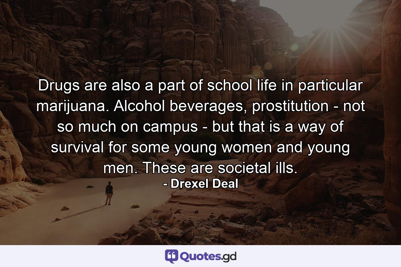 Drugs are also a part of school life in particular marijuana. Alcohol beverages, prostitution - not so much on campus - but that is a way of survival for some young women and young men. These are societal ills. - Quote by Drexel Deal