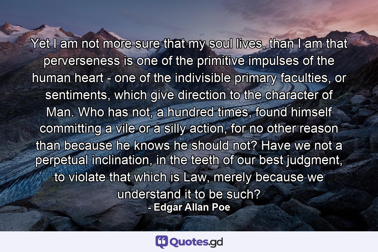 Yet I am not more sure that my soul lives, than I am that perverseness is one of the primitive impulses of the human heart - one of the indivisible primary faculties, or sentiments, which give direction to the character of Man. Who has not, a hundred times, found himself committing a vile or a silly action, for no other reason than because he knows he should not? Have we not a perpetual inclination, in the teeth of our best judgment, to violate that which is Law, merely because we understand it to be such? - Quote by Edgar Allan Poe
