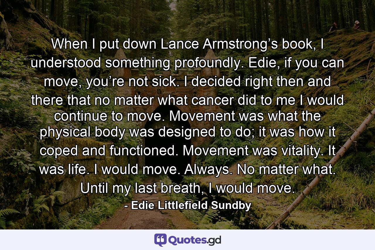When I put down Lance Armstrong’s book, I understood something profoundly. Edie, if you can move, you’re not sick. I decided right then and there that no matter what cancer did to me I would continue to move. Movement was what the physical body was designed to do; it was how it coped and functioned. Movement was vitality. It was life. I would move. Always. No matter what. Until my last breath, I would move. - Quote by Edie Littlefield Sundby