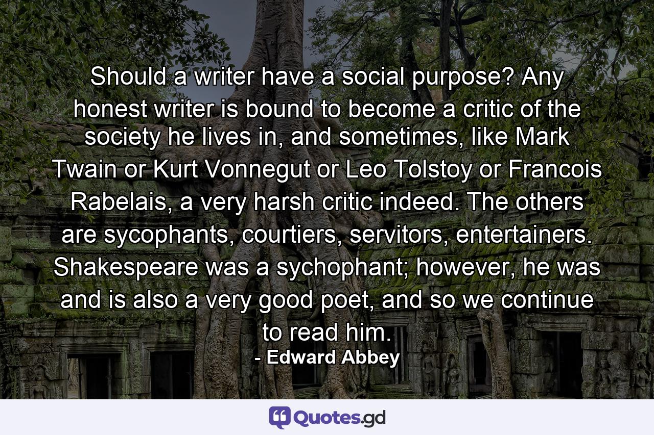 Should a writer have a social purpose? Any honest writer is bound to become a critic of the society he lives in, and sometimes, like Mark Twain or Kurt Vonnegut or Leo Tolstoy or Francois Rabelais, a very harsh critic indeed. The others are sycophants, courtiers, servitors, entertainers. Shakespeare was a sychophant; however, he was and is also a very good poet, and so we continue to read him. - Quote by Edward Abbey
