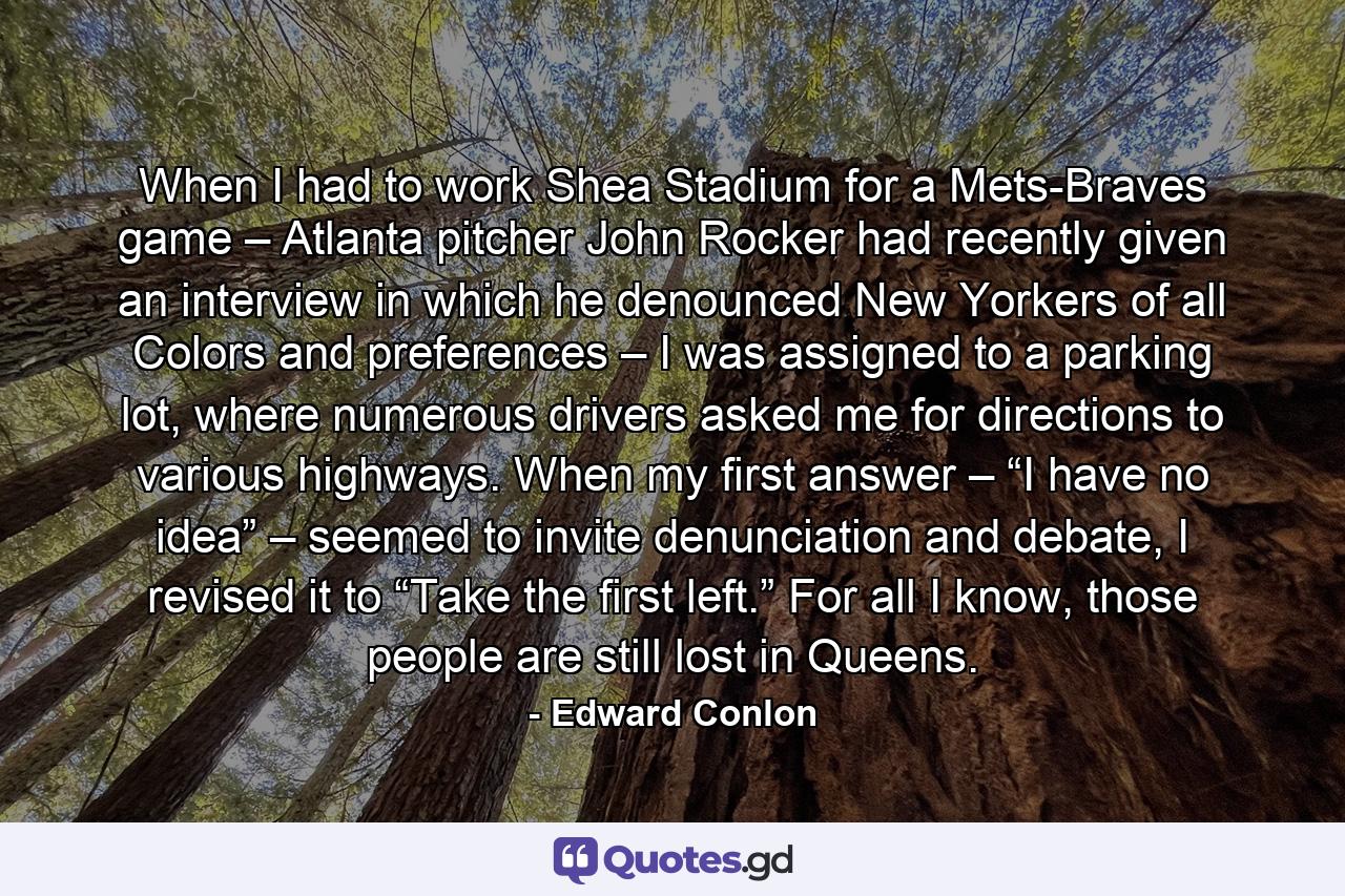 When I had to work Shea Stadium for a Mets-Braves game – Atlanta pitcher John Rocker had recently given an interview in which he denounced New Yorkers of all Colors and preferences – I was assigned to a parking lot, where numerous drivers asked me for directions to various highways. When my first answer – “I have no idea” – seemed to invite denunciation and debate, I revised it to “Take the first left.” For all I know, those people are still lost in Queens. - Quote by Edward Conlon