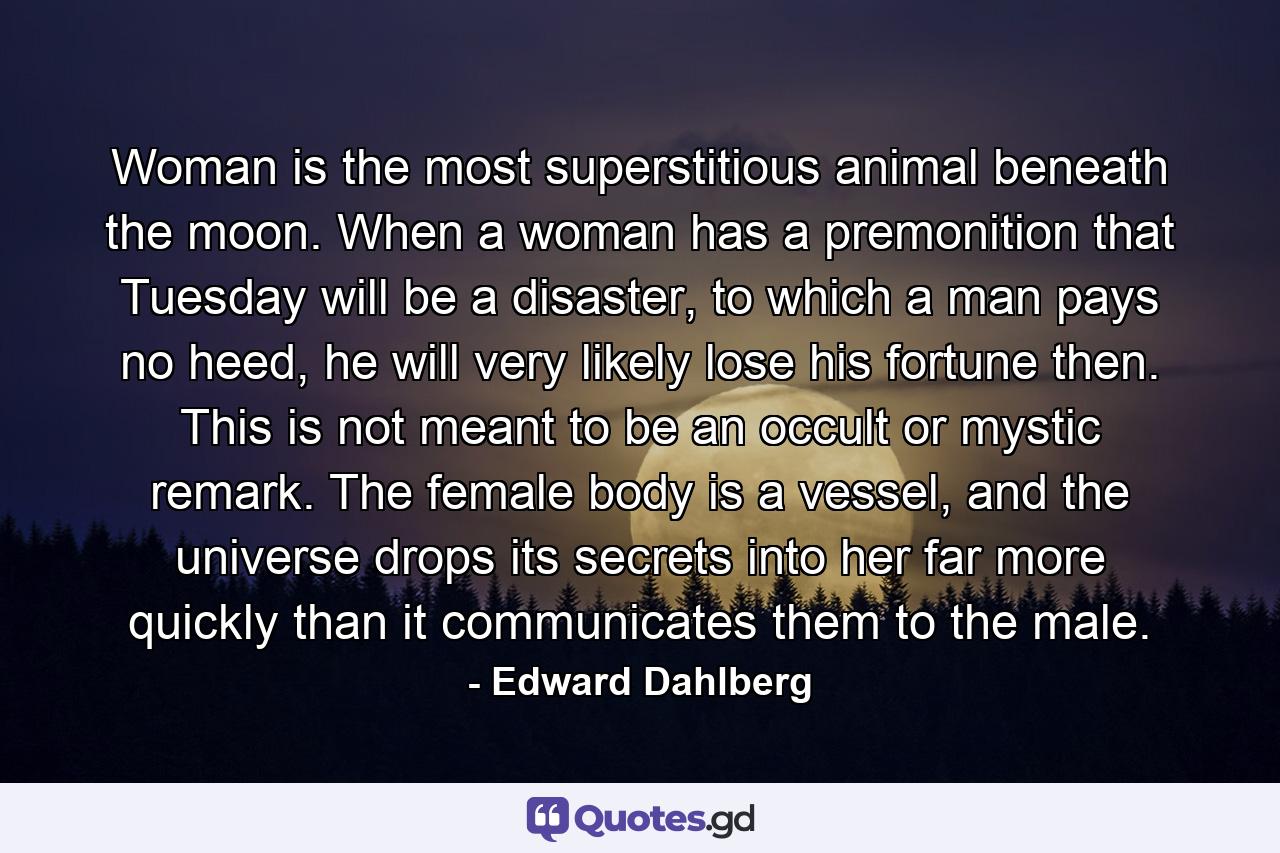 Woman is the most superstitious animal beneath the moon. When a woman has a premonition that Tuesday will be a disaster, to which a man pays no heed, he will very likely lose his fortune then. This is not meant to be an occult or mystic remark. The female body is a vessel, and the universe drops its secrets into her far more quickly than it communicates them to the male. - Quote by Edward Dahlberg