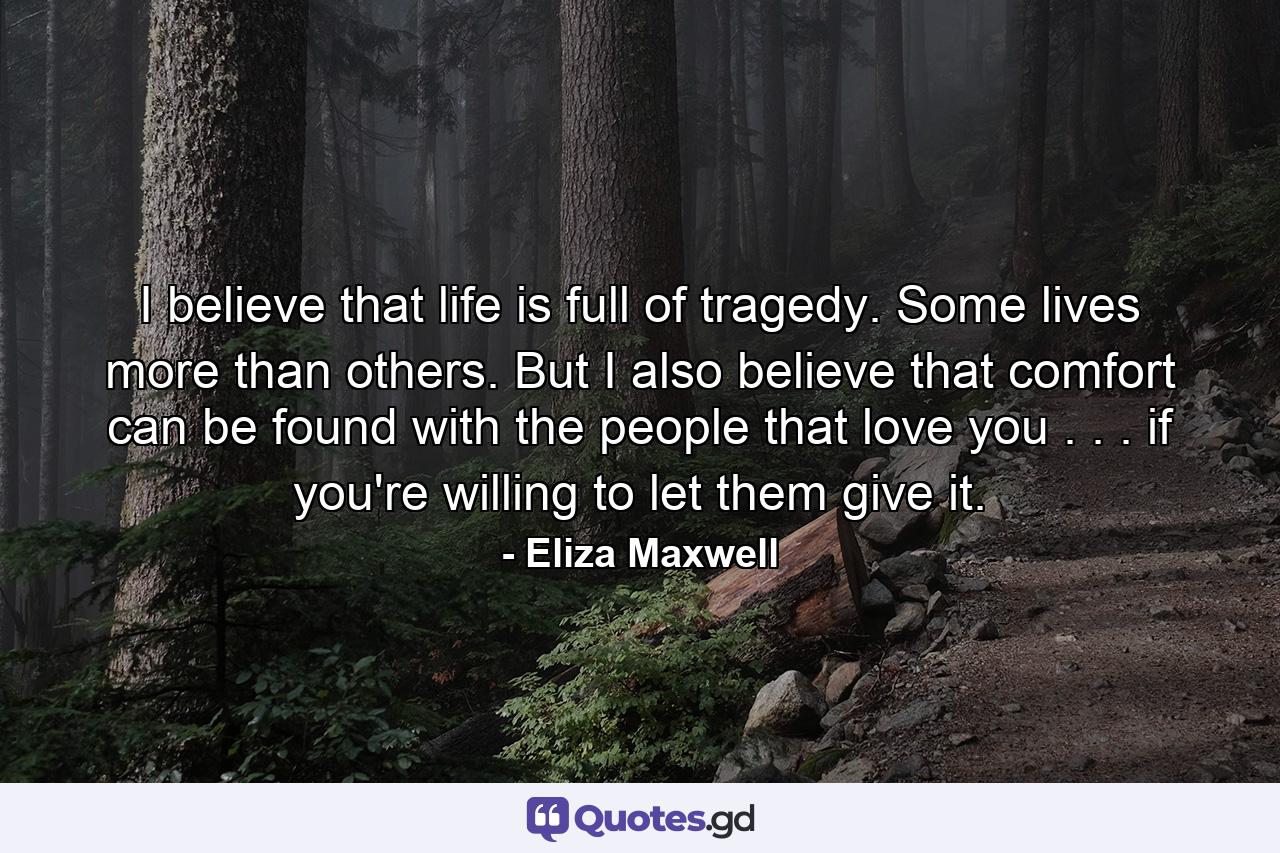 I believe that life is full of tragedy. Some lives more than others. But I also believe that comfort can be found with the people that love you . . . if you're willing to let them give it. - Quote by Eliza Maxwell