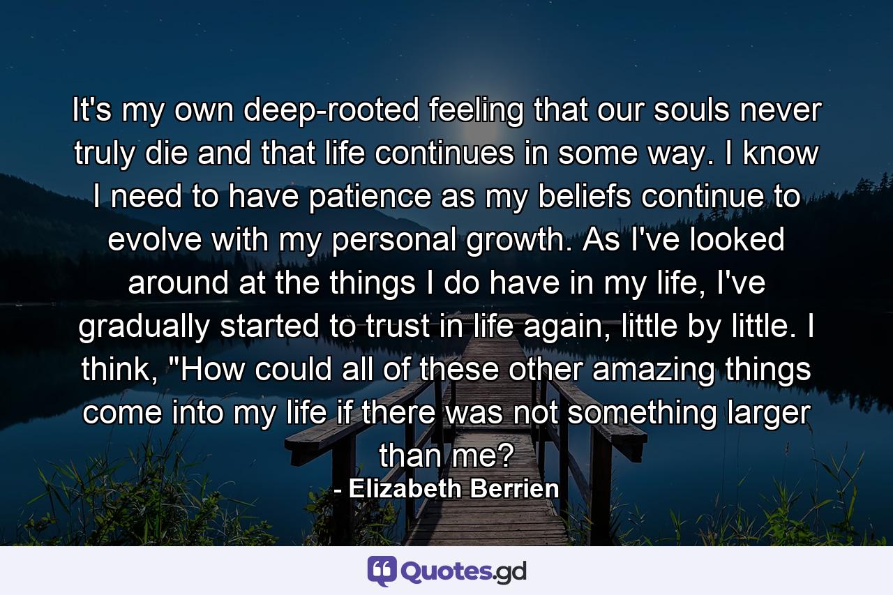 It's my own deep-rooted feeling that our souls never truly die and that life continues in some way. I know I need to have patience as my beliefs continue to evolve with my personal growth. As I've looked around at the things I do have in my life, I've gradually started to trust in life again, little by little. I think, 