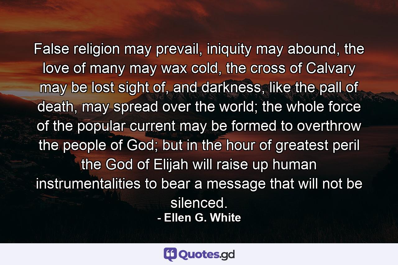 False religion may prevail, iniquity may abound, the love of many may wax cold, the cross of Calvary may be lost sight of, and darkness, like the pall of death, may spread over the world; the whole force of the popular current may be formed to overthrow the people of God; but in the hour of greatest peril the God of Elijah will raise up human instrumentalities to bear a message that will not be silenced. - Quote by Ellen G. White