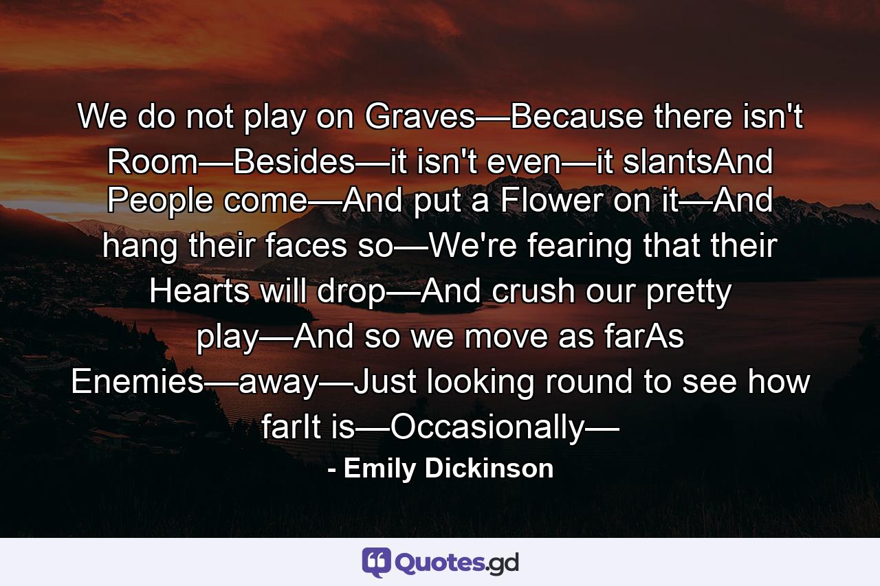 We do not play on Graves—Because there isn't Room—Besides—it isn't even—it slantsAnd People come—And put a Flower on it—And hang their faces so—We're fearing that their Hearts will drop—And crush our pretty play—And so we move as farAs Enemies—away—Just looking round to see how farIt is—Occasionally— - Quote by Emily Dickinson
