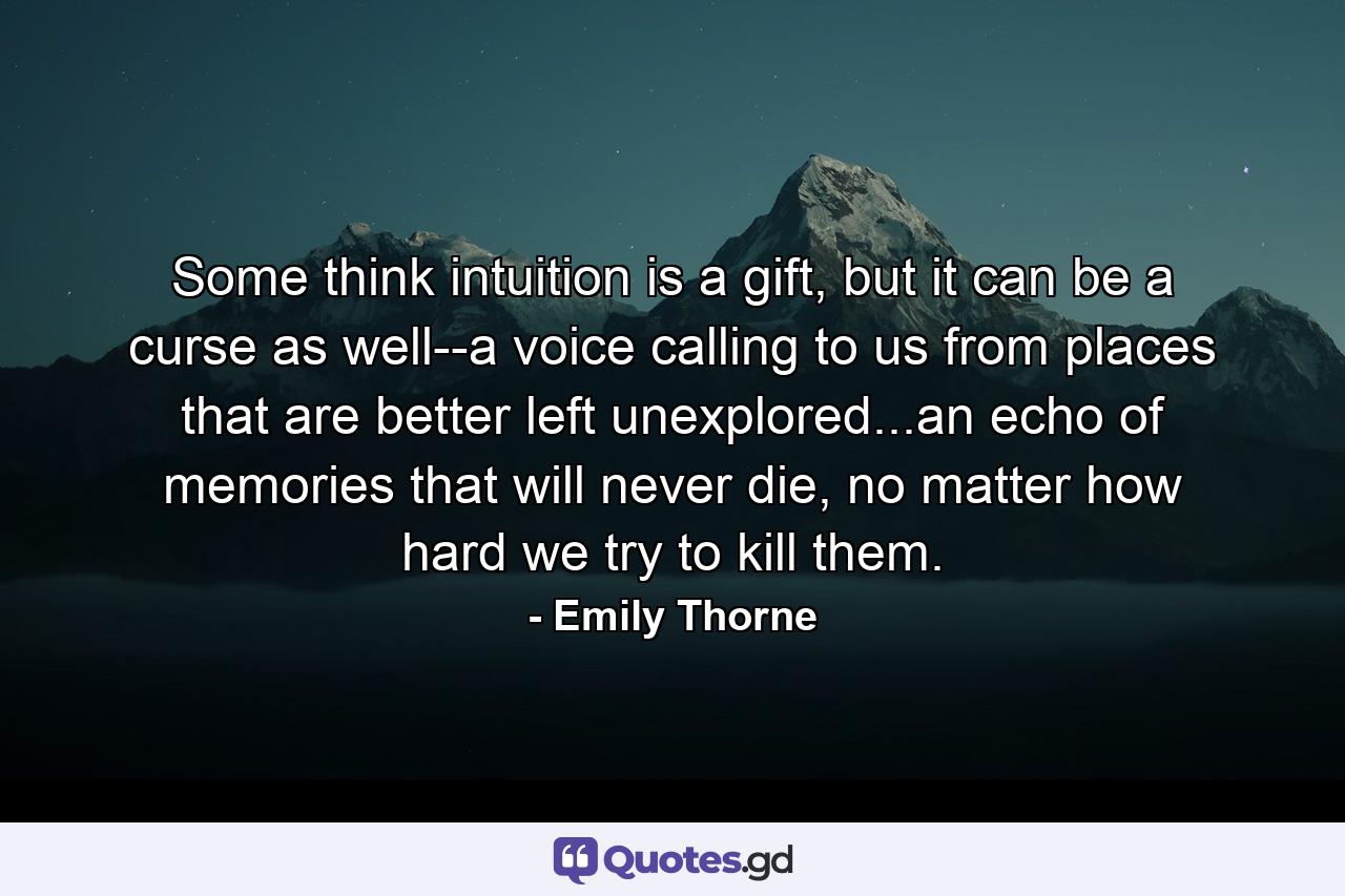 Some think intuition is a gift, but it can be a curse as well--a voice calling to us from places that are better left unexplored...an echo of memories that will never die, no matter how hard we try to kill them. - Quote by Emily Thorne
