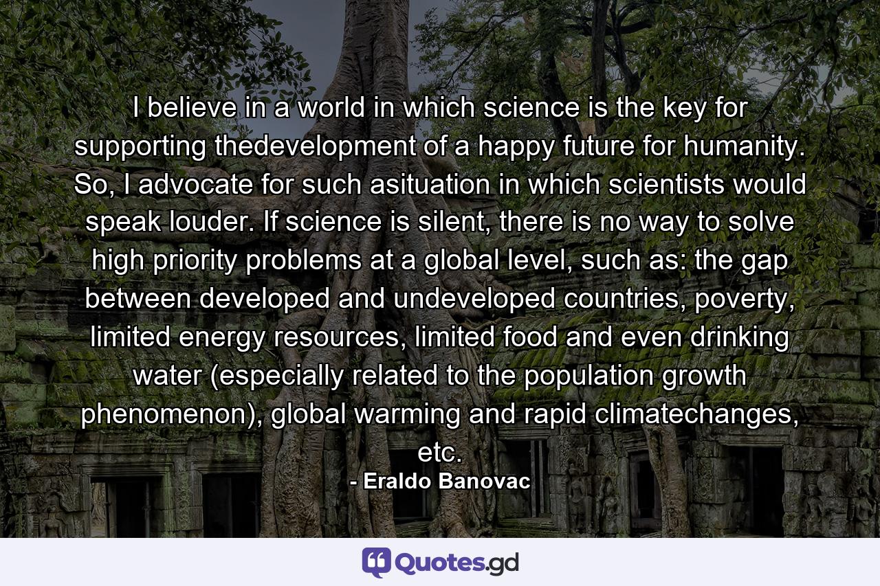 I believe in a world in which science is the key for supporting thedevelopment of a happy future for humanity. So, I advocate for such asituation in which scientists would speak louder. If science is silent, there is no way to solve high priority problems at a global level, such as: the gap between developed and undeveloped countries, poverty, limited energy resources, limited food and even drinking water (especially related to the population growth phenomenon), global warming and rapid climatechanges, etc. - Quote by Eraldo Banovac