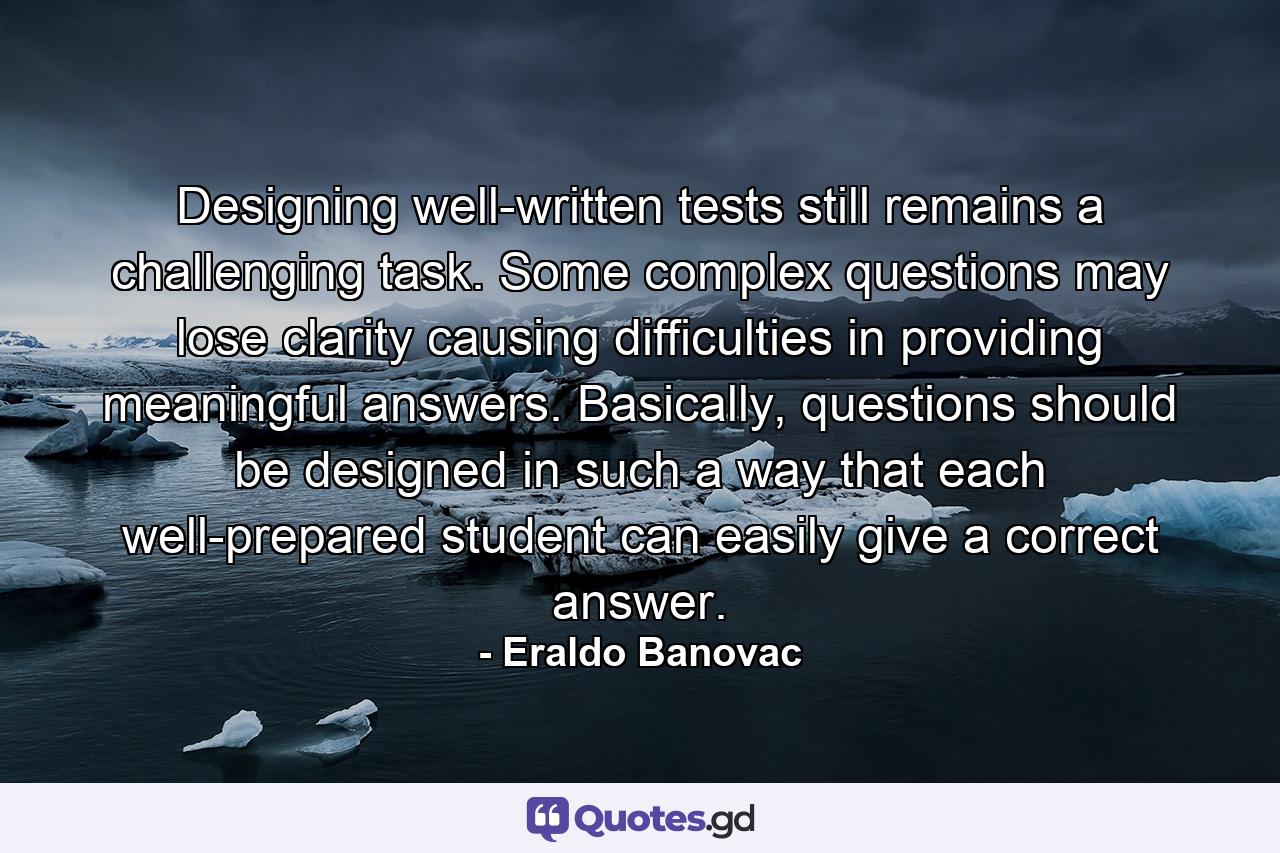 Designing well-written tests still remains a challenging task. Some complex questions may lose clarity causing difficulties in providing meaningful answers. Basically, questions should be designed in such a way that each well-prepared student can easily give a correct answer. - Quote by Eraldo Banovac