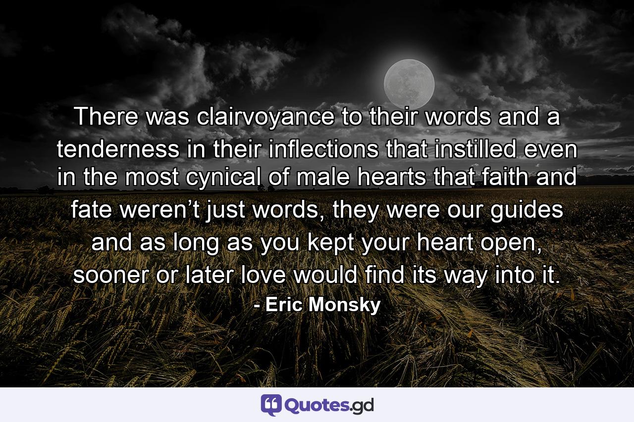 There was clairvoyance to their words and a tenderness in their inflections that instilled even in the most cynical of male hearts that faith and fate weren’t just words, they were our guides and as long as you kept your heart open, sooner or later love would find its way into it. - Quote by Eric Monsky