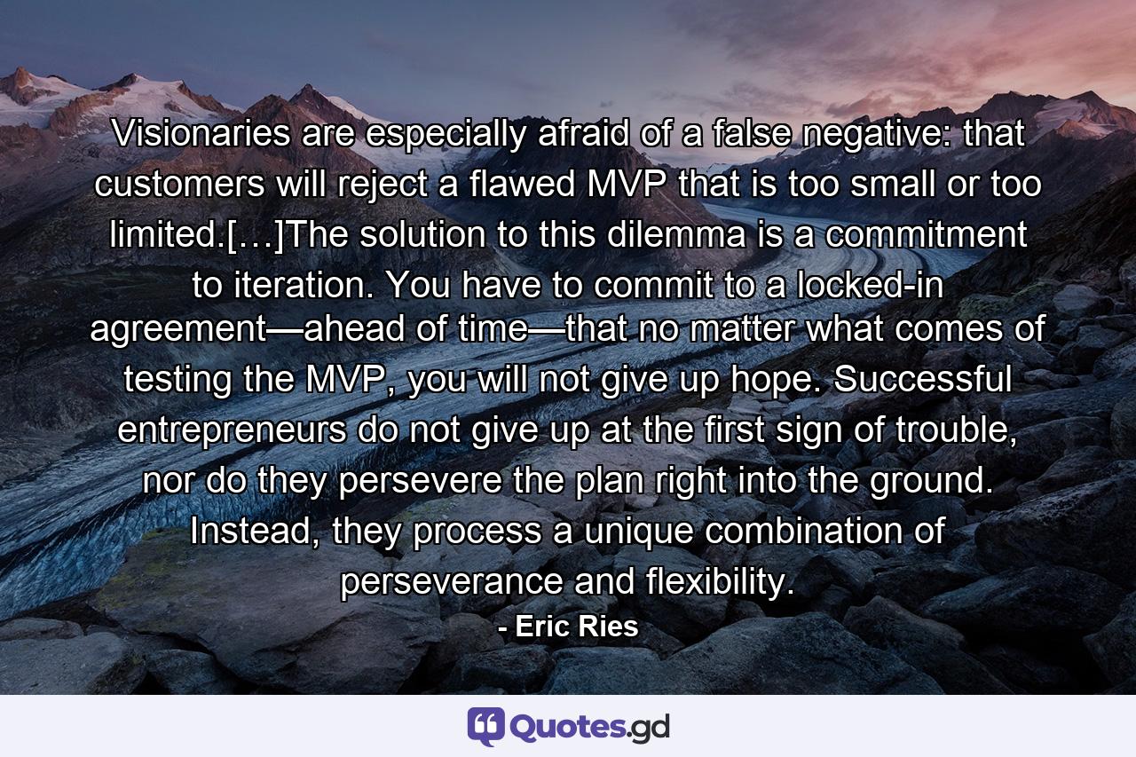 Visionaries are especially afraid of a false negative: that customers will reject a flawed MVP that is too small or too limited.[…]The solution to this dilemma is a commitment to iteration. You have to commit to a locked-in agreement—ahead of time—that no matter what comes of testing the MVP, you will not give up hope. Successful entrepreneurs do not give up at the first sign of trouble, nor do they persevere the plan right into the ground. Instead, they process a unique combination of perseverance and flexibility. - Quote by Eric Ries