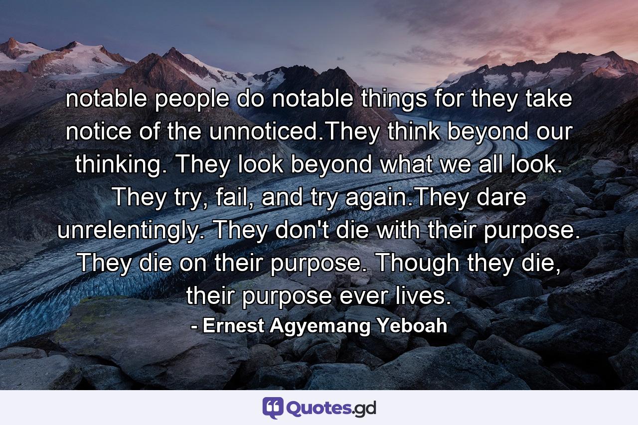 notable people do notable things for they take notice of the unnoticed.They think beyond our thinking. They look beyond what we all look. They try, fail, and try again.They dare unrelentingly. They don't die with their purpose. They die on their purpose. Though they die, their purpose ever lives. - Quote by Ernest Agyemang Yeboah