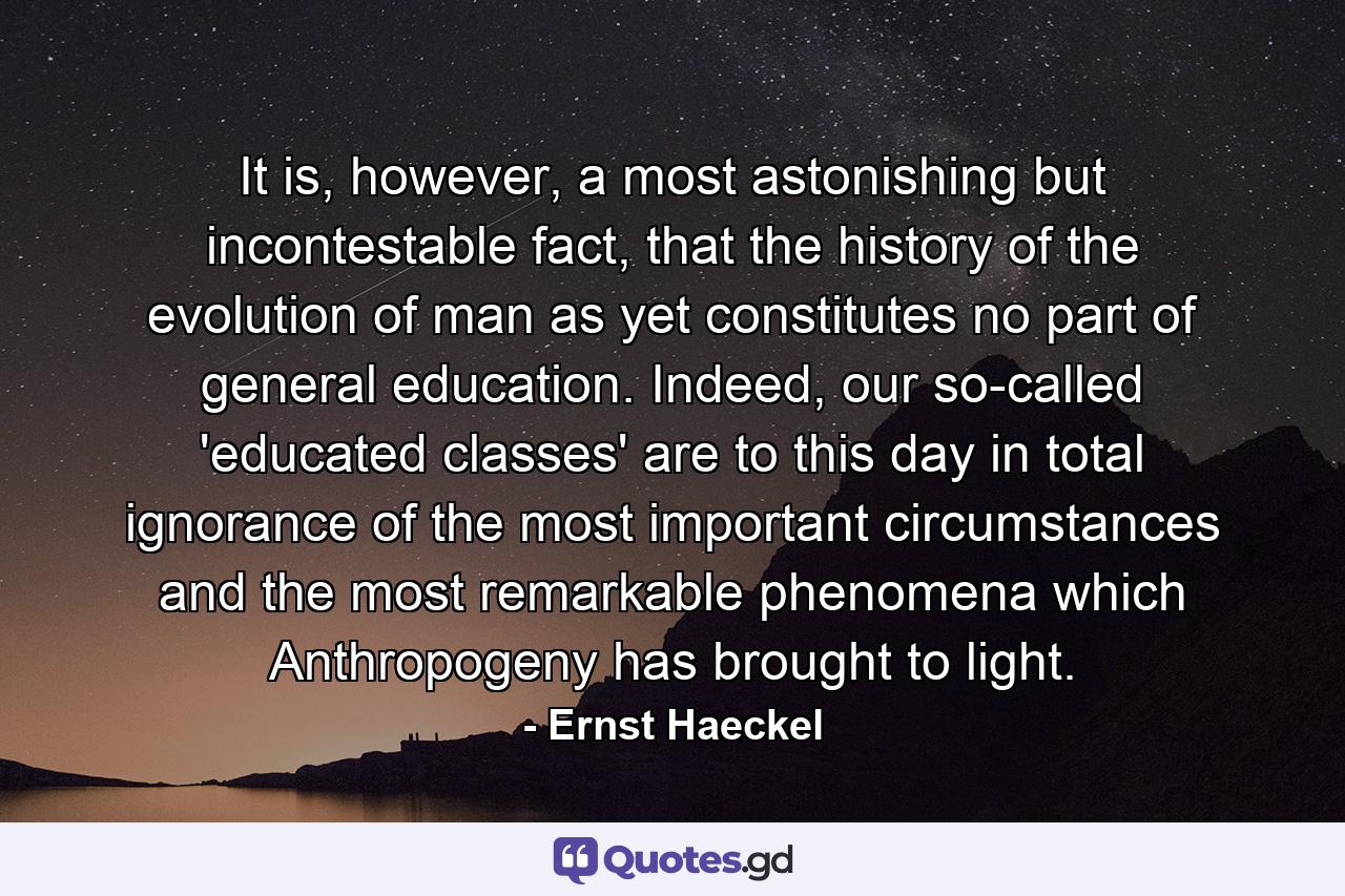 It is, however, a most astonishing but incontestable fact, that the history of the evolution of man as yet constitutes no part of general education. Indeed, our so-called 'educated classes' are to this day in total ignorance of the most important circumstances and the most remarkable phenomena which Anthropogeny has brought to light. - Quote by Ernst Haeckel