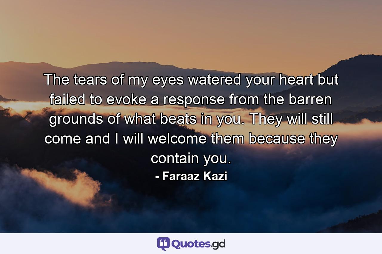 The tears of my eyes watered your heart but failed to evoke a response from the barren grounds of what beats in you. They will still come and I will welcome them because they contain you. - Quote by Faraaz Kazi