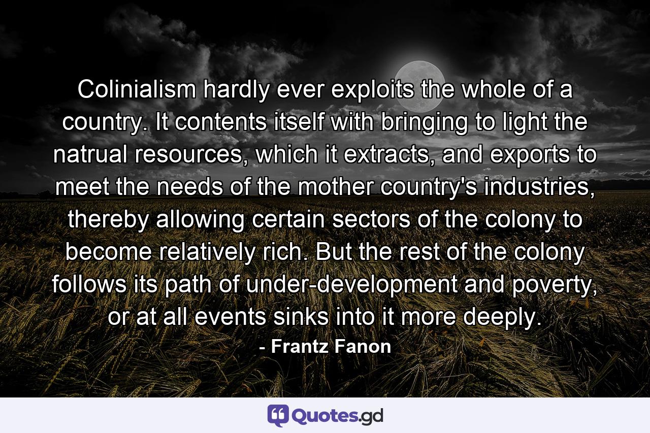 Colinialism hardly ever exploits the whole of a country. It contents itself with bringing to light the natrual resources, which it extracts, and exports to meet the needs of the mother country's industries, thereby allowing certain sectors of the colony to become relatively rich. But the rest of the colony follows its path of under-development and poverty, or at all events sinks into it more deeply. - Quote by Frantz Fanon