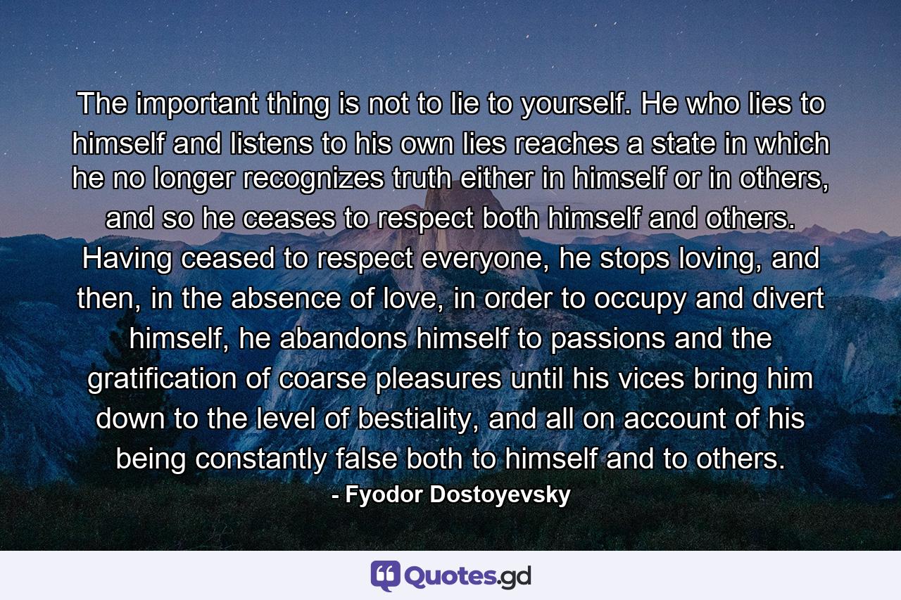 The important thing is not to lie to yourself. He who lies to himself and listens to his own lies reaches a state in which he no longer recognizes truth either in himself or in others, and so he ceases to respect both himself and others. Having ceased to respect everyone, he stops loving, and then, in the absence of love, in order to occupy and divert himself, he abandons himself to passions and the gratification of coarse pleasures until his vices bring him down to the level of bestiality, and all on account of his being constantly false both to himself and to others. - Quote by Fyodor Dostoyevsky
