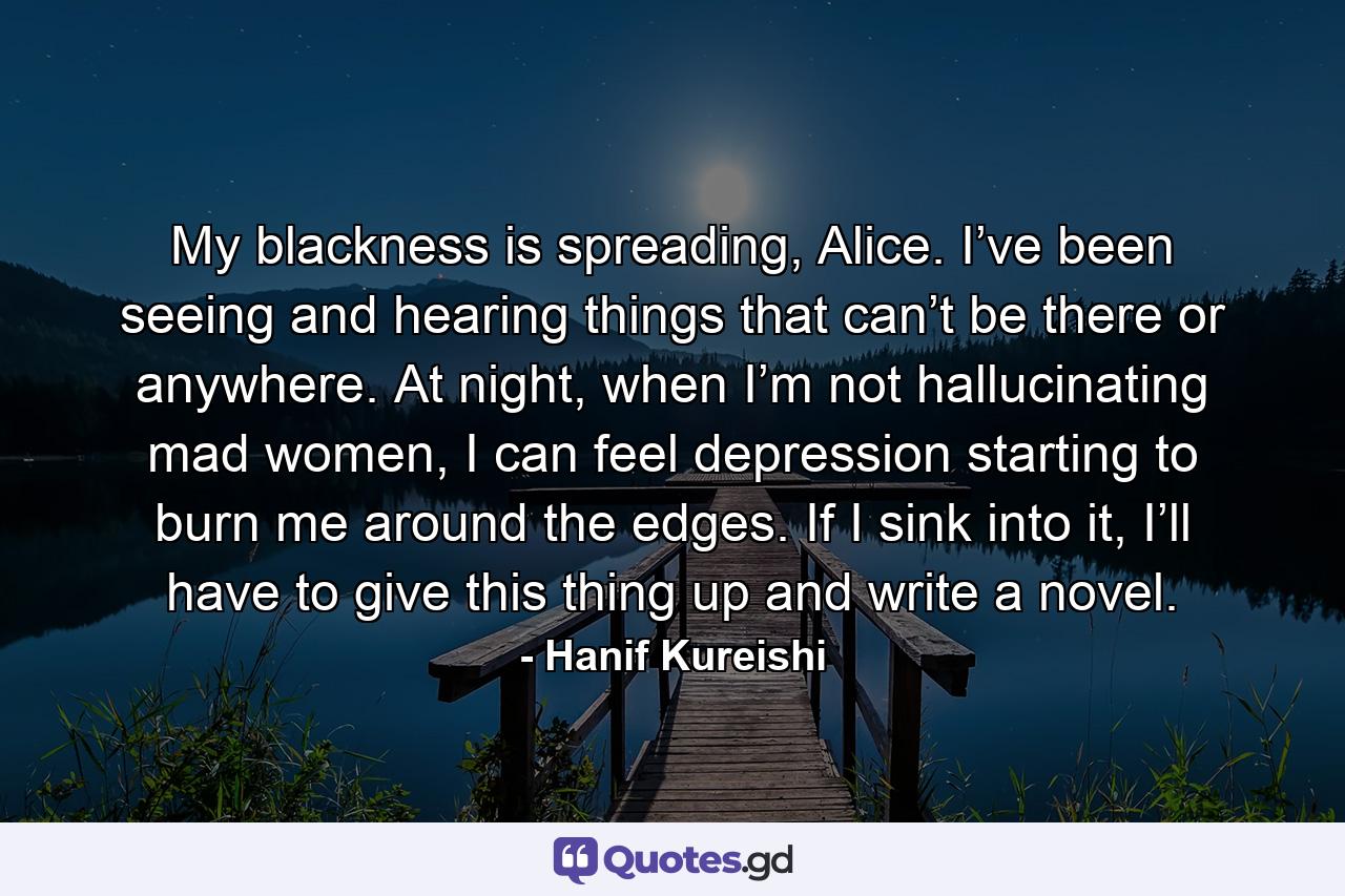 My blackness is spreading, Alice. I’ve been seeing and hearing things that can’t be there or anywhere. At night, when I’m not hallucinating mad women, I can feel depression starting to burn me around the edges. If I sink into it, I’ll have to give this thing up and write a novel. - Quote by Hanif Kureishi