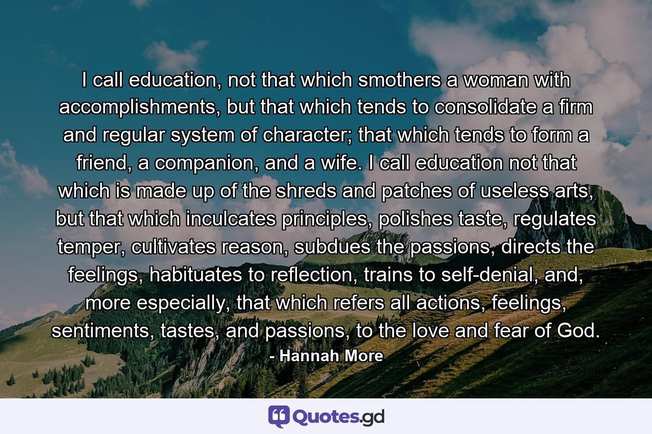 I call education, not that which smothers a woman with accomplishments, but that which tends to consolidate a firm and regular system of character; that which tends to form a friend, a companion, and a wife. I call education not that which is made up of the shreds and patches of useless arts, but that which inculcates principles, polishes taste, regulates temper, cultivates reason, subdues the passions, directs the feelings, habituates to reflection, trains to self-denial, and, more especially, that which refers all actions, feelings, sentiments, tastes, and passions, to the love and fear of God. - Quote by Hannah More