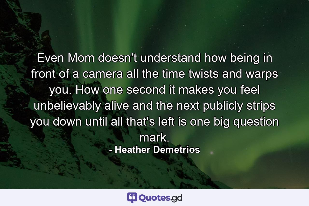 Even Mom doesn't understand how being in front of a camera all the time twists and warps you. How one second it makes you feel unbelievably alive and the next publicly strips you down until all that's left is one big question mark. - Quote by Heather Demetrios