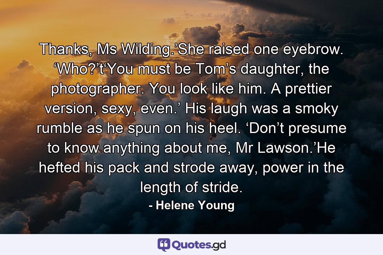 Thanks, Ms Wilding.’She raised one eyebrow. ‘Who?’t‘You must be Tom’s daughter, the photographer. You look like him. A prettier version, sexy, even.’ His laugh was a smoky rumble as he spun on his heel. ‘Don’t presume to know anything about me, Mr Lawson.’He hefted his pack and strode away, power in the length of stride. - Quote by Helene Young