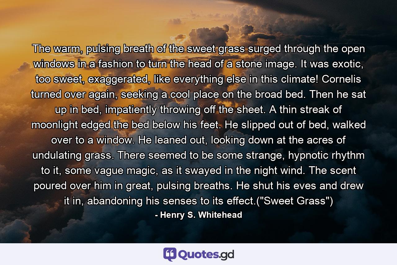 The warm, pulsing breath of the sweet grass surged through the open windows in a fashion to turn the head of a stone image. It was exotic, too sweet, exaggerated, like everything else in this climate! Cornelis turned over again, seeking a cool place on the broad bed. Then he sat up in bed, impatiently throwing off the sheet. A thin streak of moonlight edged the bed below his feet. He slipped out of bed, walked over to a window. He leaned out, looking down at the acres of undulating grass. There seemed to be some strange, hypnotic rhythm to it, some vague magic, as it swayed in the night wind. The scent poured over him in great, pulsing breaths. He shut his eves and drew it in, abandoning his senses to its effect.(