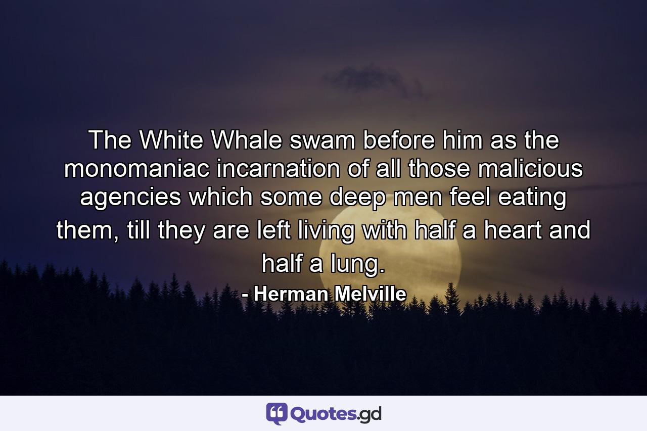 The White Whale swam before him as the monomaniac incarnation of all those malicious agencies which some deep men feel eating them, till they are left living with half a heart and half a lung. - Quote by Herman Melville