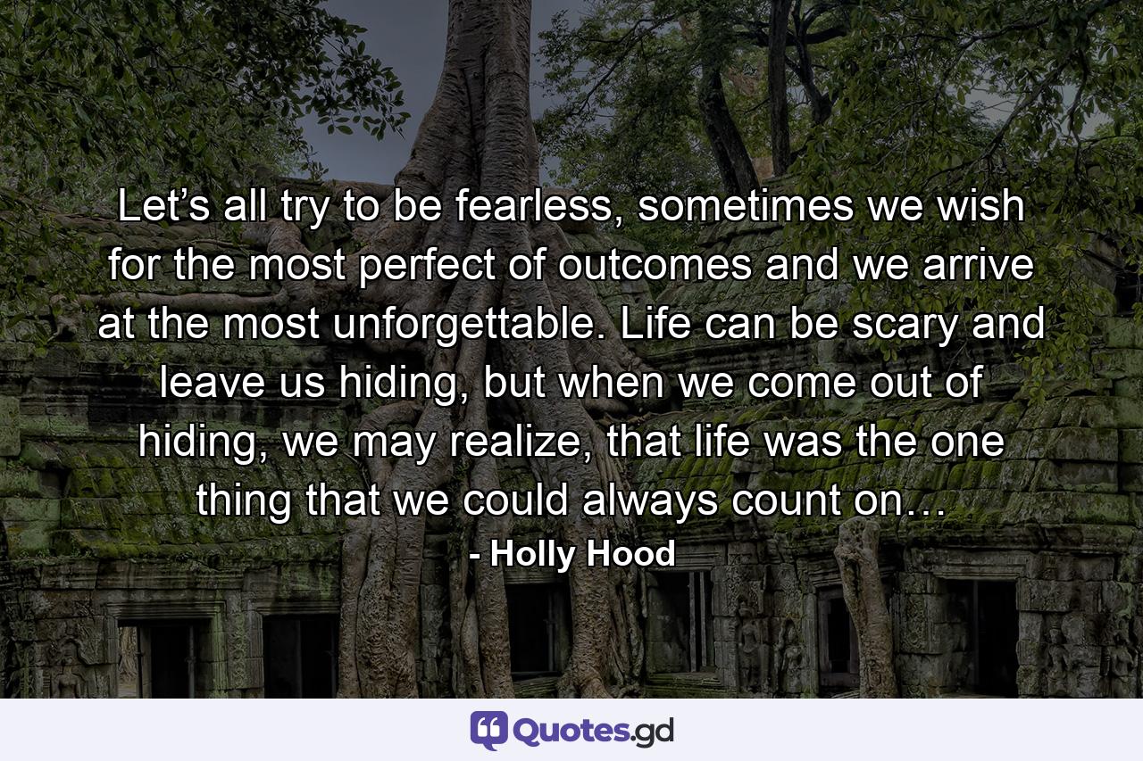 Let’s all try to be fearless, sometimes we wish for the most perfect of outcomes and we arrive at the most unforgettable. Life can be scary and leave us hiding, but when we come out of hiding, we may realize, that life was the one thing that we could always count on… - Quote by Holly Hood