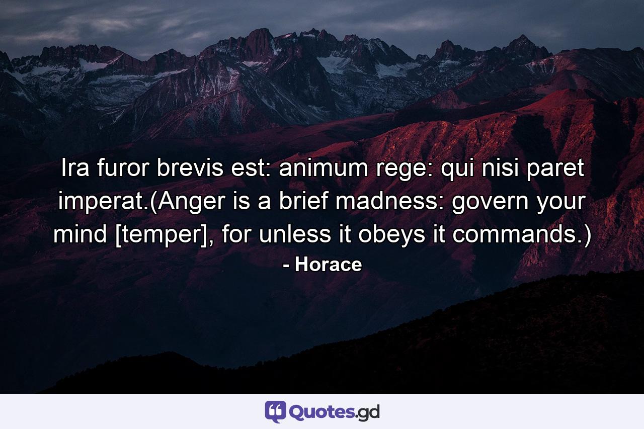 Ira furor brevis est: animum rege: qui nisi paret imperat.(Anger is a brief madness: govern your mind [temper], for unless it obeys it commands.) - Quote by Horace