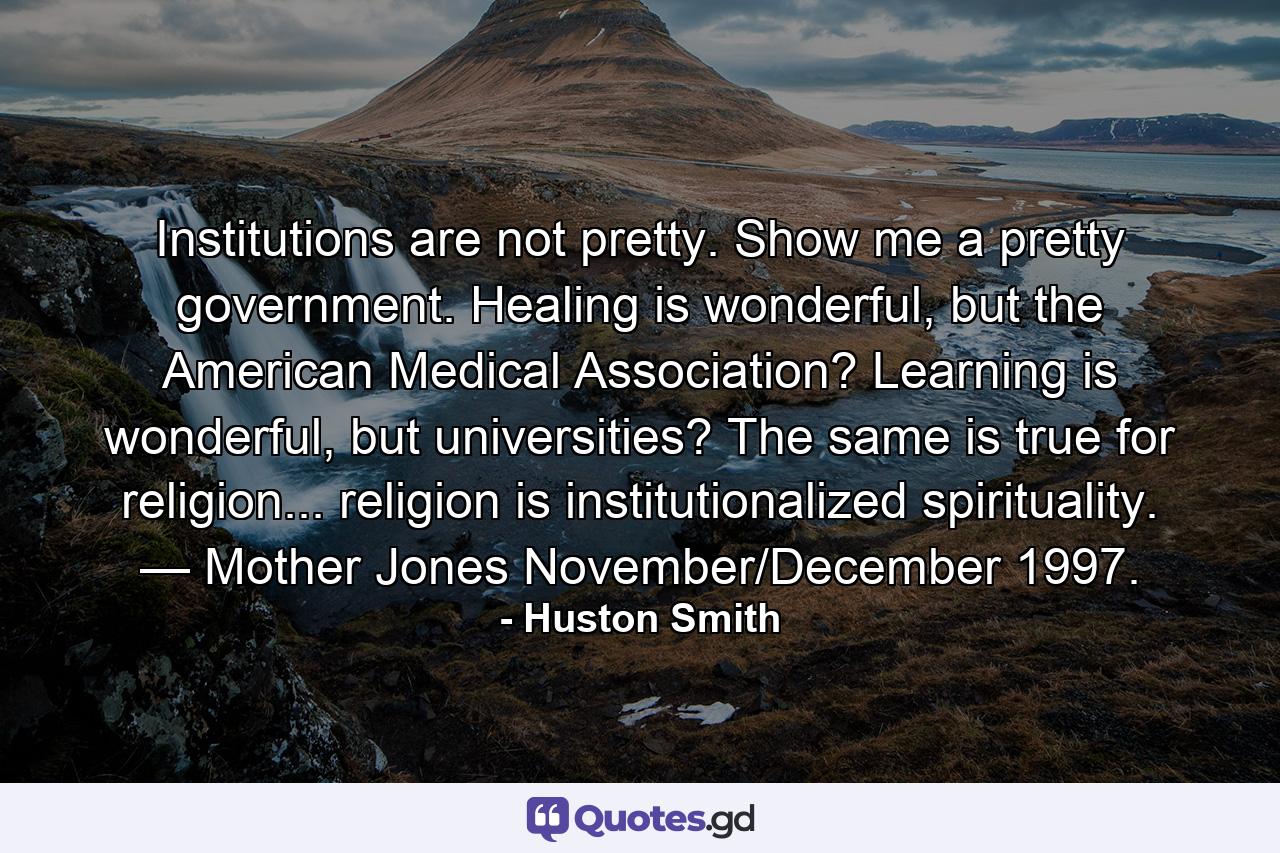 Institutions are not pretty. Show me a pretty government. Healing is wonderful, but the American Medical Association? Learning is wonderful, but universities? The same is true for religion... religion is institutionalized spirituality. — Mother Jones November/December 1997. - Quote by Huston Smith