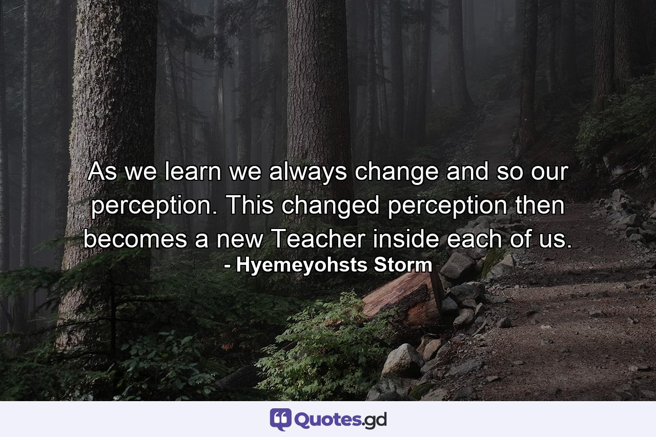 As we learn we always change  and so our perception. This changed perception then becomes a new Teacher inside each of us. - Quote by Hyemeyohsts Storm