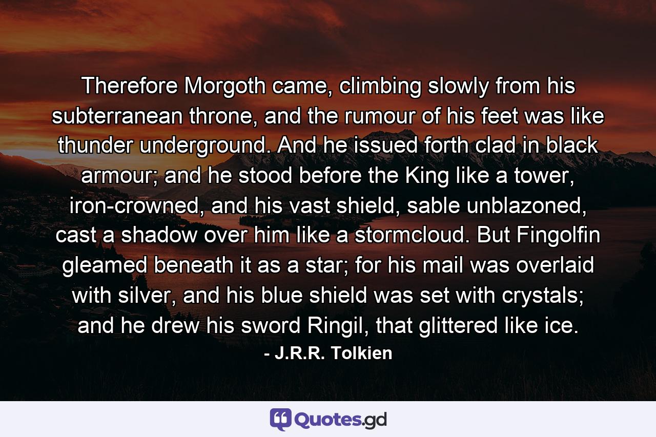 Therefore Morgoth came, climbing slowly from his subterranean throne, and the rumour of his feet was like thunder underground. And he issued forth clad in black armour; and he stood before the King like a tower, iron-crowned, and his vast shield, sable unblazoned, cast a shadow over him like a stormcloud. But Fingolfin gleamed beneath it as a star; for his mail was overlaid with silver, and his blue shield was set with crystals; and he drew his sword Ringil, that glittered like ice. - Quote by J.R.R. Tolkien