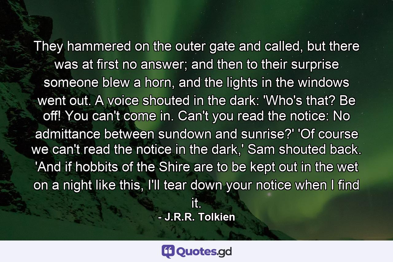 They hammered on the outer gate and called, but there was at first no answer; and then to their surprise someone blew a horn, and the lights in the windows went out. A voice shouted in the dark: 'Who's that? Be off! You can't come in. Can't you read the notice: No admittance between sundown and sunrise?' 'Of course we can't read the notice in the dark,' Sam shouted back. 'And if hobbits of the Shire are to be kept out in the wet on a night like this, I'll tear down your notice when I find it. - Quote by J.R.R. Tolkien