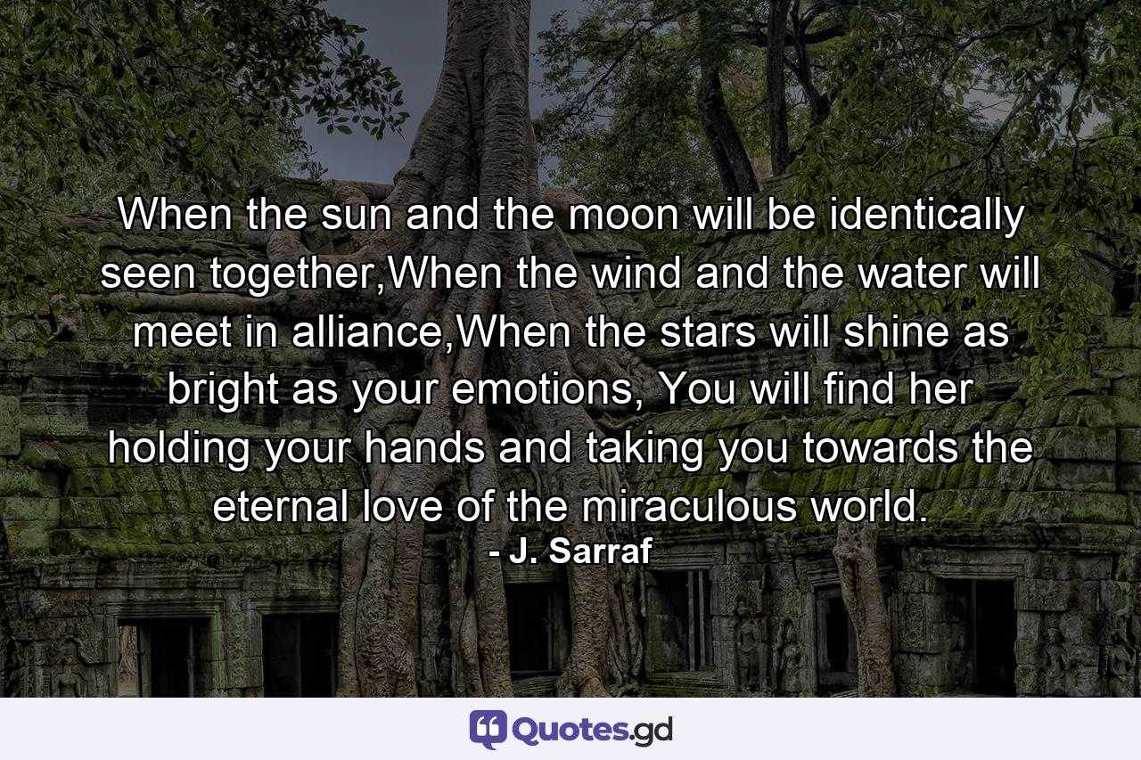 When the sun and the moon will be identically seen together,When the wind and the water will meet in alliance,When the stars will shine as bright as your emotions, You will find her holding your hands and taking you towards the eternal love of the miraculous world. - Quote by J. Sarraf