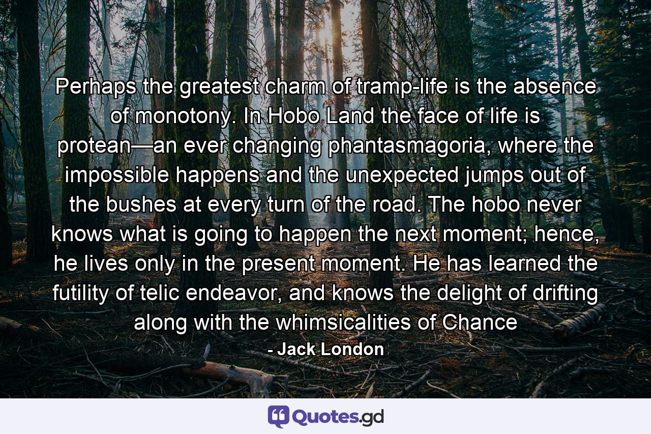 Perhaps the greatest charm of tramp-life is the absence of monotony. In Hobo Land the face of life is protean—an ever changing phantasmagoria, where the impossible happens and the unexpected jumps out of the bushes at every turn of the road. The hobo never knows what is going to happen the next moment; hence, he lives only in the present moment. He has learned the futility of telic endeavor, and knows the delight of drifting along with the whimsicalities of Chance - Quote by Jack London