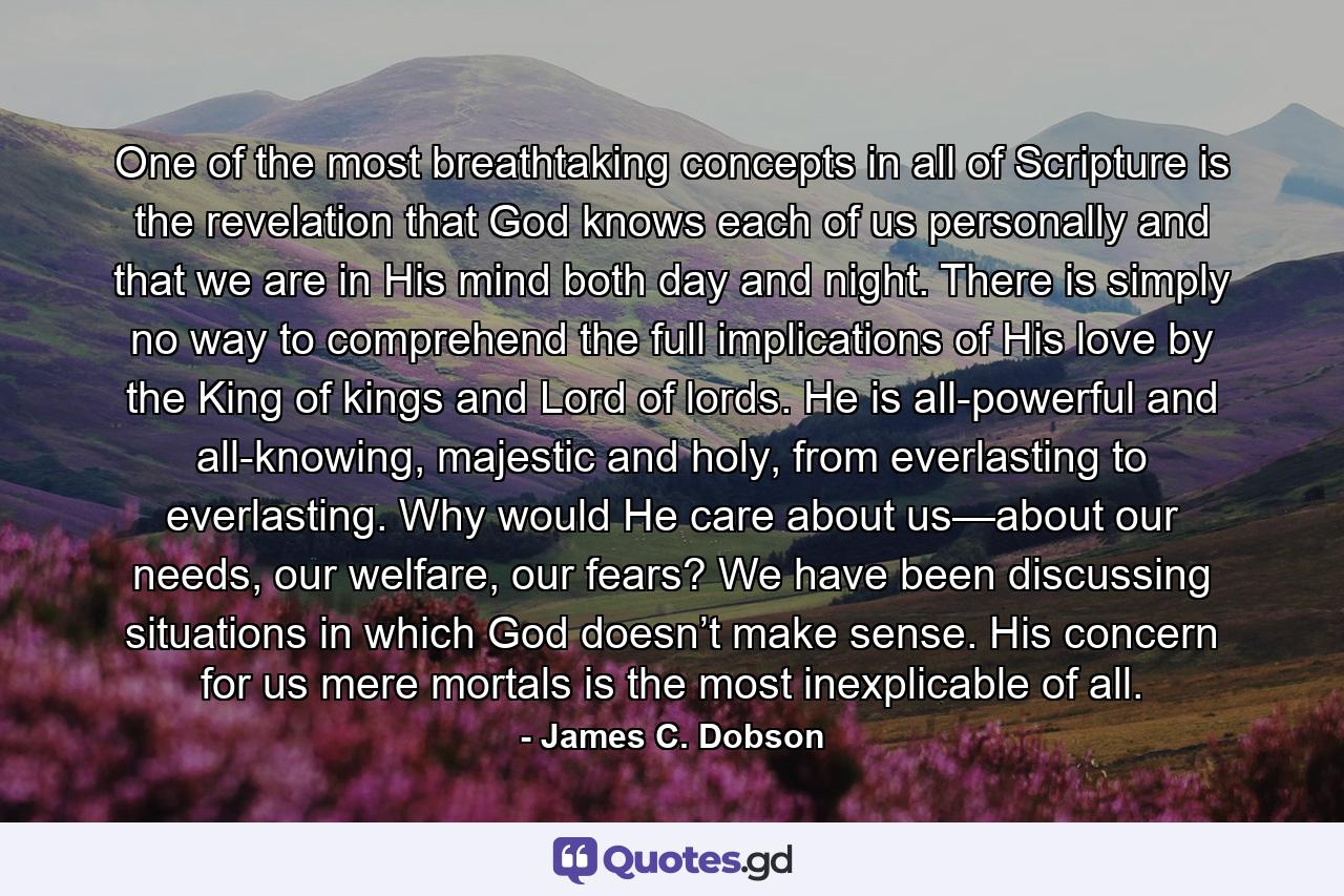 One of the most breathtaking concepts in all of Scripture is the revelation that God knows each of us personally and that we are in His mind both day and night. There is simply no way to comprehend the full implications of His love by the King of kings and Lord of lords. He is all-powerful and all-knowing, majestic and holy, from everlasting to everlasting. Why would He care about us—about our needs, our welfare, our fears? We have been discussing situations in which God doesn’t make sense. His concern for us mere mortals is the most inexplicable of all. - Quote by James C. Dobson