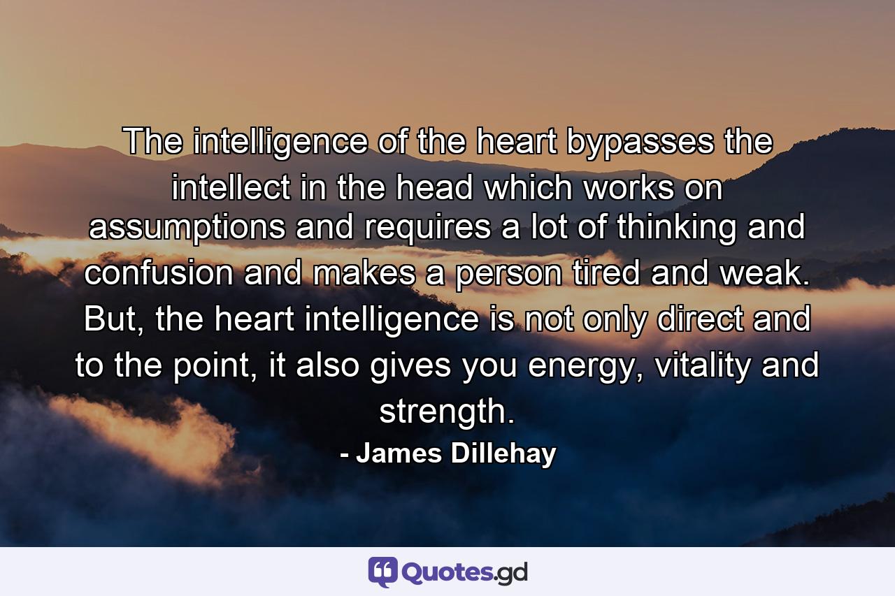 The intelligence of the heart bypasses the intellect in the head which works on assumptions and requires a lot of thinking and confusion and makes a person tired and weak. But, the heart intelligence is not only direct and to the point, it also gives you energy, vitality and strength. - Quote by James Dillehay
