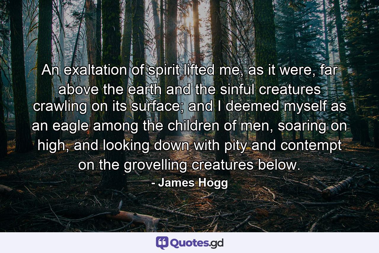 An exaltation of spirit lifted me, as it were, far above the earth and the sinful creatures crawling on its surface; and I deemed myself as an eagle among the children of men, soaring on high, and looking down with pity and contempt on the grovelling creatures below. - Quote by James Hogg