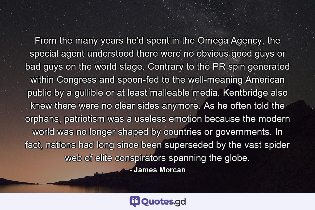From the many years he’d spent in the Omega Agency, the special agent understood there were no obvious good guys or bad guys on the world stage. Contrary to the PR spin generated within Congress and spoon-fed to the well-meaning American public by a gullible or at least malleable media, Kentbridge also knew there were no clear sides anymore. As he often told the orphans, patriotism was a useless emotion because the modern world was no longer shaped by countries or governments. In fact, nations had long since been superseded by the vast spider web of elite conspirators spanning the globe. - Quote by James Morcan