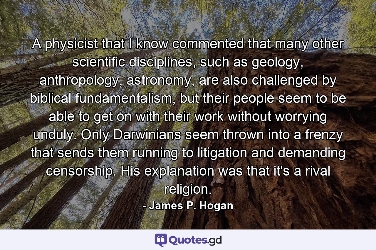A physicist that I know commented that many other scientific disciplines, such as geology, anthropology, astronomy, are also challenged by biblical fundamentalism, but their people seem to be able to get on with their work without worrying unduly. Only Darwinians seem thrown into a frenzy that sends them running to litigation and demanding censorship. His explanation was that it's a rival religion. - Quote by James P. Hogan